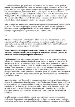 Se a discussão sobreo que aprender era recorrente na fala dos alunos, o como aprender
também foi questionado por eles. “Eles dão um exercício para todo mundo da sala. É um
padrão. Eles não veem o grau de dificuldade das pessoas. Quem aprendeu, aprendeu, e quem
não, fica sem aprender”, conta Pamela Melo, 17, do segundo ano da Escola Estadual
ProfessorAndronico de Mello, no Jardim Colombo, na zona oeste. Na mesma linha, Clara
Bruder, da Dona Ana Rosade Araújo, fala que é preciso mudar a forma de avaliação que
eles são submetidos. “Precisa parar de olhar a nota como uma coisa tão importante. Uma
nota não define o tanto que eu aprendi. Isso que me deixa frustrada.”
Após as ocupações, aadolescente diz que os alunos poderão questionar mais sobreo modelo
de escola. “Vai haver disciplina para aprender, mas não aquela de fazer a gente ficar
sentadinho, mandar a gente pro intervalo e fazer voltar em filinha. Acho que a gente vai
conseguir chegar ao ponto de questionar isso. Esse é o meu sonho.”
-=-
O Porvir conversoucom Lambert sobrea leitura crítica que a Acara realizou do texto
preliminar da Base, entregue ao MEC juntamente com outras avaliações feitas por
especialistas nacionais e internacionais convidados pelo Movimento pela Base Nacional
Comum. Leia os principais trechos da entrevista:
Porvir – O senhorteve a oportunidade de ler e analisaro texto preliminar da Base
NacionalComum Curricular, elaborado pelo Ministério da Educação. Gostaria de
saberqual é a sua avaliação da proposta em debate.
Phil Lambert – É um primeiro rascunho e todos devem levar isso em consideração. As
informações contidas na introdução são relevantes, no que diz respeito às expectativas de
aprendizagem. Isto é, o texto mostra que espera-se formar jovens integralmente capazes,
tanto intelectualmente como em termos de capacidades socioemocionais, comportamento e
atitudes. É uma promessa que cria uma expectativa em relação ao que os objetivos de
aprendizagem vão trazer. Até agora, eu só tive a chance de revisar os textos das áreas de
português, matemática e ciências naturais, e sei que é apenas um rascunho, mas o que posso
dizer é que não existe uma grande relação entre o que a introdução diz que vai entregar e o
que realmente está lá.
A conexão entre a visão dos objetivos gerais do documento e os objetivos de aprendizagem
por área de conhecimento não está coerente e clara. Também identificamos alguns problemas
de progressão, em como os alunos vão se desenvolver através dos anos a partir da proposta,
principalmente no detalhamento das áreas de conhecimento. Além disso, falta objetividade
no texto de introdução, que é bastante denso e poderia ser mais claro. Você podedizer
exatamente a mesma coisa, o que está prometido ali, mas ficou escondido em um texto
rebuscado.
Acredito que deva ser mais objetivo, para ser mais acessívela mais pessoas,incluindo
professores. O outro ponto é que a exigência sobreos alunos poderia ser maior. Nos textos
das áreas de conhecimento há muitos objetivos de aprendizagem que apenas levam os alunos
 