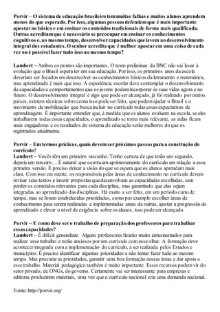Porvir – O sistema de educação brasileiro temmuitas falhas e muitos alunos aprendem
menos do que esperado. Porisso, algumas pessoasdefendemque é mais importante
apostarno básico e em ensinar os conteúdos tradicionais de forma mais qualificada.
Outras acreditamque é necessário se preocuparem ensinar os conhecimentos
cognitivos e, ao mesmo tempo, desenvolvercapacidades que levem ao desenvolvimento
integral dos estudantes. O senhor acredita que é melhor apostarem uma coisa de cada
vez ou é possívelfazer tudo isso ao mesmo tempo?
Lambert – Ambos os pontos são importantes. O texto preliminar da BNC não vai levar à
evolução que o Brasil espera ter em sua educação. Porisso, os primeiros anos da escola
deveriam ser focados em desenvolver os conhecimentos básicos da letramento e matemática,
mas aprendizado é mais que isso. A experiência escolar deve contemplar o desenvolvimento
de capacidades e comportamentos que os jovens podemincorporar às suas vidas agora e no
futuro. O desenvolvimento integral é algo que podeser alcançado, já foi realizado poroutros
países, existem técnicas sobrecomo isso podeser feito, que podem ajudar o Brasil e o
movimento de mobilização que buscaincluir no currículo todas essas expectativas de
aprendizagem. É importante entender que, à medida que os alunos evoluem na escola, se eles
trabalharem todas essas capacidades, o aprendizado se torna mais relevante, as aulas ficam
mais engajadoras e os resultados do sistema de educação serão melhores do que os
registrados atualmente.
Porvir – Em termos práticos, quais devem ser próximos passos para a construção do
currículo?
Lambert – Vocês têm um primeiro rascunho. Tenho certeza de que terão um segundo,
depois um terceiro… É natural que ocorraum aprimoramento do currículo em relação a essa
primeira versão. É preciso deixar a visão do que se espera que os alunos aprendam mais
clara. Com isso em mente, os responsáveis pelas áreas de conhecimento no currículo devem
revisar seus textos e inserir propostas quedesenvolvam as capacidades escolhidas, sem
perder os conteúdos relevantes para cada disciplina, mas garantindo que elas sejam
integradas ao aprendizado das disciplinas. Há muito a ser feito, em um período curto de
tempo, mas se forem estabelecidas prioridades, como por exemplo escolher áreas de
conhecimento para serem realizadas e implementadas antes de outras, ajustar a progressão do
aprendizado e elevar o nível de exigência sobreos alunos, isso podeser alcançado.
Porvir – E como deve sero trabalho de preparação dos professores para trabalhar
essascapacidades?
Lambert – É difícil generalizar. Alguns professores ficarão muito entusiasmados para
realizar essetrabalho e estão ansiosos por um currículo com esse olhar. A formação deve
acontecer integrada com a implementação do currículo, a ser realizada pelos Estados e
municípios. É preciso identificar algumas prioridades e não tentar fazer tudo ao mesmo
tempo. Mas procurar as prioridades, garantir uma boa formação nessas áreas e dar apoio a
esse trabalho. Material pedagógico também é muito importante. Esses recursos podem vir do
setor privado, de ONGs, do governo. Certamente vai ser interessante para empresas e
editoras produzirem materiais, uma vez que o currículo nacional cria uma demanda nacional.
Fonte: http://porvir.org/
 