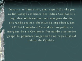 Durante as bandeiras, uma expedição chegou ao Rio Coxipó em busca dos índios Coxiponés e logo descobriram ouro nas margens do rio, alterando assim o objetivo da expedição. Em 1719 foi fundado o Arraial da Forquilha, as margens do rio Coxiponés formando o primeiro grupo de população organizado na região (atual cidade de Cuiabá).  
