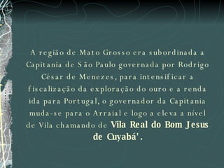 A região de Mato Grosso era subordinada a Capitania de São Paulo governada por Rodrigo César de Menezes, para intensificar a fiscalização da exploração do ouro e a renda ida para Portugal, o governador da Capitania muda-se para o Arraial e logo a eleva a nível de Vila chamando de  Vila Real do Bom Jesus de Cuyabá' . 