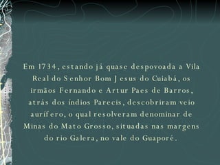 Em 1734, estando já quase despovoada a Vila Real do Senhor Bom Jesus do Cuiabá, os irmãos Fernando e Artur Paes de Barros, atrás dos índios Parecis, descobriram veio aurífero, o qual resolveram denominar de Minas do Mato Grosso, situadas nas margens do rio Galera, no vale do Guaporé.  