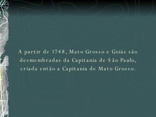 A partir de 1748, Mato Grosso e Goiás são desmembradas da Capitania de São Paulo, criada então a Capitania de Mato Grosso. 