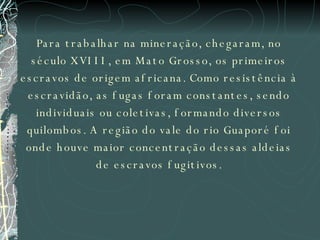 Para trabalhar na mineração, chegaram, no século XVIII, em Mato Grosso, os primeiros escravos de origem africana. Como resistência à escravidão, as fugas foram constantes, sendo individuais ou coletivas, formando diversos quilombos. A região do vale do rio Guaporé foi onde houve maior concentração dessas aldeias de escravos fugitivos. 