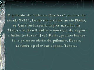 O quilombo do Piolho ou Quariterê, no final do século XVIII, localizado próximo ao rio Piolho, ou Quariterê, reuniu negros nascidos na África e no Brasil, índios e mestiços de negros e índios (cafuzos). José Piolho, provavelmente foi o primeiro chefe do quilombo. Depois, assumiu o poder sua esposa, Teresa. 