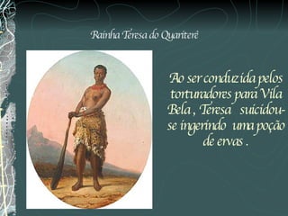 Rainha Teresa do Quariterê Ao ser conduzida pelos torturadores para Vila Bela , Teresa   suicidou-se ingerindo  uma poção de ervas . 