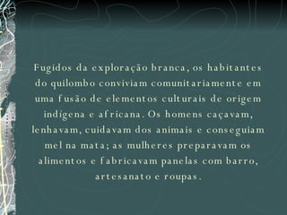 Fugidos da exploração branca, os habitantes do quilombo conviviam comunitariamente em uma fusão de elementos culturais de origem indígena e africana. Os homens caçavam, lenhavam, cuidavam dos animais e conseguiam mel na mata; as mulheres preparavam os alimentos e fabricavam panelas com barro, artesanato e roupas. 