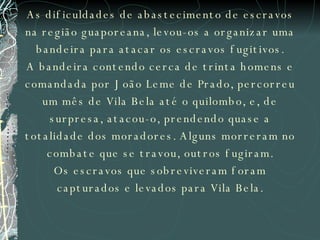 As dificuldades de abastecimento de escravos na região guaporeana, levou-os a organizar uma bandeira para atacar os escravos fugitivos. A bandeira contendo cerca de trinta homens e comandada por João Leme de Prado, percorreu um mês de Vila Bela até o quilombo, e, de surpresa, atacou-o, prendendo quase a totalidade dos moradores. Alguns morreram no combate que se travou, outros fugiram. Os escravos que sobreviveram foram capturados e levados para Vila Bela. 