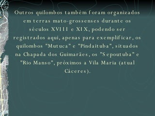 Outros quilombos também foram organizados em terras mato-grossenses durante os séculos XVIII e XIX, podendo ser registrados aqui, apenas para exemplificar, os quilombos "Mutuca" e "Pindaituba", situados na Chapada dos Guimarães, os "Sepoutuba" e "Rio Manso", próximos a Vila Maria (atual Cáceres). 