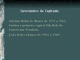 Governantes da Capitania : Antônio Rolim de Moura de 1751 a 1765, fundou a primeira capital Vila Bela da Santíssima Trindade.  João Pedro Câmara de 1765 a 1769.  