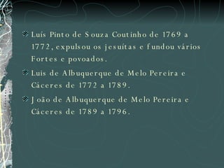 Luís Pinto de Souza Coutinho de 1769 a 1772, expulsou os jesuítas e fundou vários Fortes e povoados. Luis de Albuquerque de Melo Pereira e Cáceres de 1772 a 1789.  João de Albuquerque de Melo Pereira e Cáceres de 1789 a 1796.  