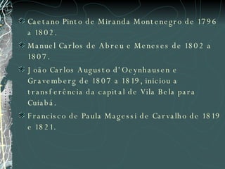 Caetano Pinto de Miranda Montenegro de 1796 a 1802.  Manuel Carlos de Abreu e Meneses de 1802 a 1807.  João Carlos Augusto d'Oeynhausen e Gravemberg de 1807 a 1819, iniciou a transferência da capital de Vila Bela para Cuiabá.  Francisco de Paula Magessi de Carvalho de 1819 e 1821.   