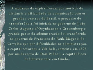 A mudança da capital foram por motivos de distância e dificuldade de comunicação com os grandes centros do Brasil, o processo de transferência foi iniciada no governo de João Carlos Augusto d'Oeynhausen e Gravemberg e grande parte da administração foi transferida no governo de Francisco de Paula Magessi de Carvalho que por dificuldades na administração, a capital retornou a Vila Bela, somente em 1825 por um decreto de Dom Pedro I a capital ficou definitivamente em Cuiabá. 