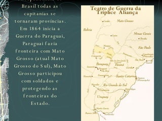 Depois de proclamação de Independência do Brasil todas as capitanias se tornaram províncias. Em 1864 inicia a Guerra do Paraguai, Paraguai fazia fronteira com Mato Grosso (atual Mato Grosso do Sul), Mato Grosso participou com soldados e protegendo as fronteiras do Estado. 