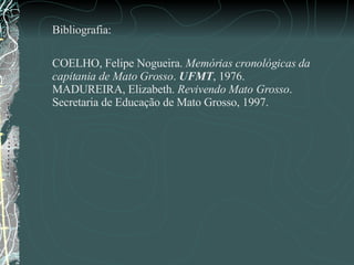 Bibliografia: COELHO, Felipe Nogueira.  Memórias cronológicas da capitania de Mato Grosso .  UFMT , 1976.  MADUREIRA, Elizabeth.  Revivendo Mato Grosso . Secretaria de Educação de Mato Grosso, 1997.  