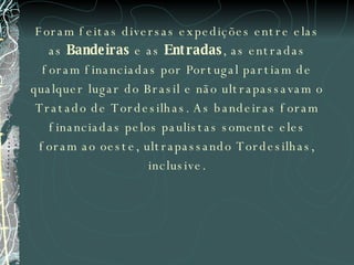 Foram feitas diversas expedições entre elas as  Bandeiras  e as  Entradas , as entradas foram financiadas por Portugal partiam de qualquer lugar do Brasil e não ultrapassavam o Tratado de Tordesilhas. As bandeiras foram financiadas pelos paulistas somente eles foram ao oeste, ultrapassando Tordesilhas, inclusive. 