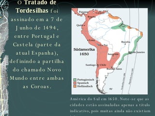 O  Tratado de Tordesilhas  foi assinado em a 7 de Junho de 1494, entre Portugal e Castela (parte da atual Espanha), definindo a partilha do chamado Novo Mundo entre ambas as Coroas. América do Sul em 1650. Note-se que as cidades estão assinaladas apenas a título indicativo, pois muitas ainda não existiam à época. 