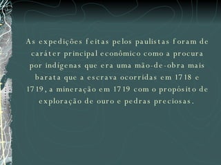 As expedições feitas pelos paulistas foram de caráter principal econômico como a procura por indígenas que era uma mão-de-obra mais barata que a escrava ocorridas em 1718 e 1719, a mineração em 1719 com o propósito de exploração de ouro e pedras preciosas.  