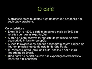 O café A atividade cafeeira alterou profundamente a economia e a sociedade brasileira. Características: Entre 1881 e 1890, o café representou mais de 60% das receitas de nossas exportações. A mão-de-obra escrava foi substituída pela mão-de-obra assalariada imigrante européia. A rede ferroviária e as cidades expandiram-se em direção ao interior, principalmente do estado de São Paulo. O Porto de Santos, em São Paulo, passou a ser o mais importante do Brasil. Uma parte do capital oriundo das exportações cafeeiras foi investida em indústrias. 