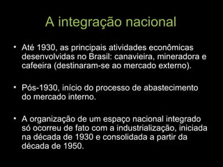 A integração nacional Até 1930, as principais atividades econômicas desenvolvidas no Brasil: canavieira, mineradora e cafeeira (destinaram-se ao mercado externo). Pós-1930, início do processo de abastecimento do mercado interno. A organização de um espaço nacional integrado só ocorreu de fato com a industrialização, iniciada na década de 1930 e consolidada a partir da década de 1950. 