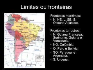 Limites ou fronteiras Fronteiras marítimas: N, NE, L, SE, S: Oceano Atlântico. Fronteiras terrestres: N: Guiana Francesa, Suriname, Guiana e Venezuela. NO: Colômbia. O: Peru e Bolívia. SO: Paraguai e Argentina. S: Uruguai. 