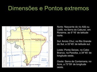 Dimensões e Pontos extremos O Brasil tem 23.102 km de fronteira, sendo que 15.735 km terrestre e 7.367 km marítimas. Do estremo norte ao sul: 4.394,7 km; do extremo leste/oeste: 4.319,4 km Norte: Nascente do rio Ailã ou IJailã, na Serra do Caburaí, em Roraima, ao 5°16’ de latitude norte. Sul: Arroio Chuí, no Rio Grande do Sul, a 33°45’ de latitude sul. Leste: Ponta Seixas, no Cabo Branco, na Paraíba, a 34°45’ de longitude oeste. Oeste: Serra de Contamana, no Acre, a 73°59’ de longitude oeste. 