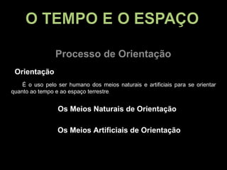 Processo de Orientação Orientação É o uso pelo ser humano dos meios naturais e artificiais para se orientar quanto ao tempo e ao espaço terrestre . Os Meios Naturais de Orientação Os Meios Artificiais de Orientação 
