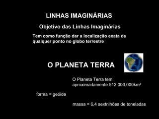 LINHAS IMAGINÁRIAS Objetivo das Linhas Imaginárias O PLANETA TERRA O Planeta Terra tem aproximadamente 512.000.000km²  forma = geóide massa = 6,4 sextrilhões de toneladas  Tem como função dar a localização exata de qualquer ponto no globo terrestre 