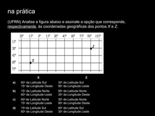 na prática (UFRN) Analise a figura abaixo e   assinale a opção que corresponde,  respectivamente , às coordenadas geográficas dos pontos  X  e  Z .   X Z a)  60 o  de Latitude Sul 15 o  de Longitude Oeste 30 o  de Latitude Sul 90 o  de Longitude Leste b)  15 o  de Latitude Norte 60 o  de Longitude Leste 90 o  de Latitude Norte 30 o  de Longitude Oeste c)  60 o  de Latitude Norte 15 o  de Longitude Leste 30 o  de Latitude Norte 90 o  de Longitude Oeste d)  15 o  de Latitude Sul 60 o  de Longitude Oeste 90 o  de Latitude Sul 30 o  de Longitude Leste 