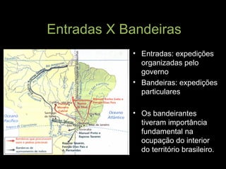 Entradas X Bandeiras Entradas: expedições organizadas pelo governo Bandeiras: expedições particulares Os bandeirantes tiveram importância fundamental na ocupação do interior do território brasileiro. 