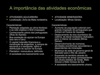 A importância das atividades econômicas ATIVIDADES AÇUCAREIRA Localização: Zona da Mata nordestina. Características: Plantação adaptada ao clima litorâneo e ao solo argiloso e fértil (massapé) Conhecimento prévio dos portugueses (ilhas do Açores) Boa aceitação do açúcar na Europa (era raro e caro) O capital holandês financiava a construção de engenhos, a compra de escravos e o transporte, refino e distribuição do açúcar na Europa Plantation: monocultura; latifúndio A sociedade era basicamente rural. ATIVIDADE MINERADORA Localização: Minas Gerais. Características: Aumento da população colonial com grande imigração de portugueses que vinham em busca de riquezas. Deslocamento do eixo econômico da colônia, do litoral nordestino (Salvador) para o interior do sudeste (Minas Gerais) Desenvolvimento de inúmeras atividades econômicas secundárias e dependentes da mineração. Mudança da sede do governo-geral de Salvador para o Rio de Janeiro. Expansão do território através do povoamento de áreas correspondente aos atuais estados de Goiás, Mato Grosso e Mato Grosso do Sul. A sociedade era basicamente urbana. 