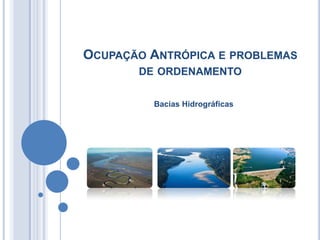 OCUPAÇÃO ANTRÓPICA E PROBLEMAS
       DE ORDENAMENTO

         Bacias Hidrográficas
 