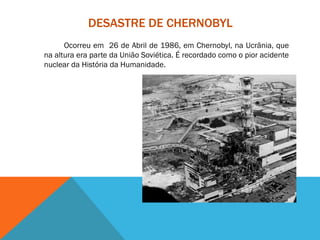 DESASTRE DE CHERNOBYL
Ocorreu em 26 de Abril de 1986, em Chernobyl, na Ucrânia, que
na altura era parte da União Soviética. É recordado como o pior acidente
nuclear da História da Humanidade.
 