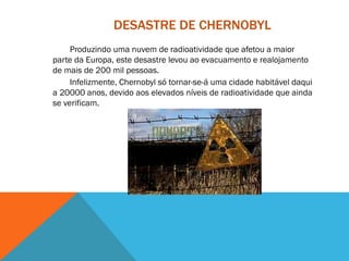 DESASTRE DE CHERNOBYL
Produzindo uma nuvem de radioatividade que afetou a maior
parte da Europa, este desastre levou ao evacuamento e realojamento
de mais de 200 mil pessoas.
Infelizmente, Chernobyl só tornar-se-á uma cidade habitável daqui
a 20000 anos, devido aos elevados níveis de radioatividade que ainda
se verificam.
 