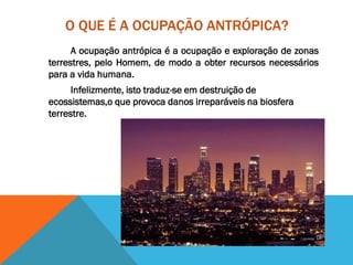 O QUE É A OCUPAÇÃO ANTRÓPICA?
A ocupação antrópica é a ocupação e exploração de zonas
terrestres, pelo Homem, de modo a obter recursos necessários
para a vida humana.
Infelizmente, isto traduz-se em destruição de
ecossistemas,o que provoca danos irreparáveis na biosfera
terrestre.
 