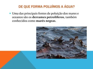 DE QUE FORMA POLUÍMOS A ÁGUA?
 Uma das principais fontes de poluição dos mares e
oceanos são os derrames petrolíferos, também
conhecidos como marés negras.
 