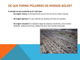 DE QUE FORMA POLUÍMOS OS NOSSOS SOLOS?
A poluição do solo subdivide-se em três tipos:
• De origem urbana: É principalmente o acumulo de lixo em áreas urbanas.
• De origem agrícola: É o uso indevido de adubos químicos em excesso .
• De origem industrial: É o depósito ilegal de resíduos industriais, como metais
pesados, resíduos químicos, debaixo do solo, sem devida precaução.
 