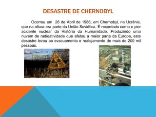 DESASTRE DE CHERNOBYL
Ocorreu em 26 de Abril de 1986, em Chernobyl, na Ucrânia,
que na altura era parte da União Soviética. É recordado como o pior
acidente nuclear da História da Humanidade. Produzindo uma
nuvem de radioatividade que afetou a maior parte da Europa, este
desastre levou ao evacuamento e realojamento de mais de 200 mil
pessoas.
 