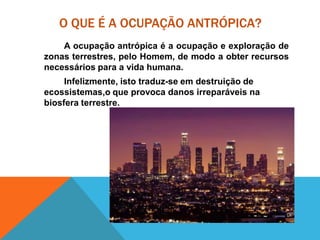 O QUE É A OCUPAÇÃO ANTRÓPICA?
A ocupação antrópica é a ocupação e exploração de
zonas terrestres, pelo Homem, de modo a obter recursos
necessários para a vida humana.
Infelizmente, isto traduz-se em destruição de
ecossistemas,o que provoca danos irreparáveis na
biosfera terrestre.
 
