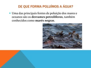 DE QUE FORMA POLUÍMOS A ÁGUA?
 Uma das principais fontes de poluição dos mares e
oceanos são os derrames petrolíferos, também
conhecidos como marés negras.
 
