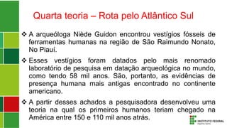 Quarta teoria – Rota pelo Atlântico Sul
 A arqueóloga Niède Guidon encontrou vestígios fósseis de
ferramentas humanas na região de São Raimundo Nonato,
No Piauí.
 Esses vestígios foram datados pelo mais renomado
laboratório de pesquisa em datação arqueológica no mundo,
como tendo 58 mil anos. São, portanto, as evidências de
presença humana mais antigas encontrado no continente
americano.
 A partir desses achados a pesquisadora desenvolveu uma
teoria na qual os primeiros humanos teriam chegado na
América entre 150 e 110 mil anos atrás.
 