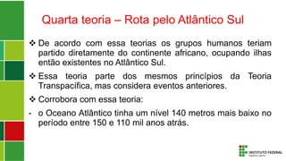 Quarta teoria – Rota pelo Atlântico Sul
 De acordo com essa teorias os grupos humanos teriam
partido diretamente do continente africano, ocupando ilhas
então existentes no Atlântico Sul.
 Essa teoria parte dos mesmos princípios da Teoria
Transpacífica, mas considera eventos anteriores.
 Corrobora com essa teoria:
- o Oceano Atlântico tinha um nível 140 metros mais baixo no
período entre 150 e 110 mil anos atrás.
 