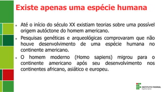 Existe apenas uma espécie humana
 Até o início do século XX existiam teorias sobre uma possível
origem autóctone do homem americano.
 Pesquisas genéticas e arqueológicas comprovaram que não
houve desenvolvimento de uma espécie humana no
continente americano.
 O homem moderno (Homo sapiens) migrou para o
continente americano após seu desenvolvimento nos
continentes africano, asiático e europeu.
 
