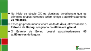  No início do século XX os cientistas acreditavam que os
primeiros grupos humanos teriam chego a aproximadamente
35 mil anos.
 Esses grupos humanos teriam vindo da Ásia, atravessando o
Estreito de Bering, congelado na última era glacial.
 O Estreito de Bering possui aproximadamente 85
quilômetros de largura.
 
