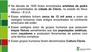  Na década de 1930 foram encontrados artefatos de pedra
nas proximidades da cidade de Clóvis, no estado do Novo
México – E.U.A.
 Esses artefatos tinham cerca de 12 mil anos e eram os
vestígios humanos mais antigos encontrados no continente
americano até então.
 Esses vestígios eram de grupos humanos que possuíam
traços físicos semelhantes aos das populações asiáticas,
eram caçadores e produziam ferramentas de pedras com
uma técnica complexa.
 Esses grupos humanos foram denominados Cultura Clovis.
 