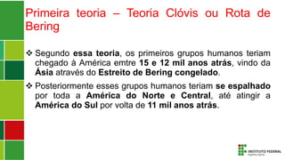 Primeira teoria – Teoria Clóvis ou Rota de
Bering
 Segundo essa teoria, os primeiros grupos humanos teriam
chegado à América emtre 15 e 12 mil anos atrás, vindo da
Ásia através do Estreito de Bering congelado.
 Posteriormente esses grupos humanos teriam se espalhado
por toda a América do Norte e Central, até atingir a
América do Sul por volta de 11 mil anos atrás.
 