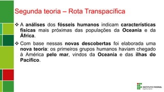 Segunda teoria – Rota Transpacífica
 A análises dos fósseis humanos indicam características
físicas mais próximas das populações da Oceania e da
África.
 Com base nessas novas descobertas foi elaborada uma
nova teoria: os primeiros grupos humanos haviam chegado
à América pelo mar, vindos da Oceania e das ilhas do
Pacífico.
 