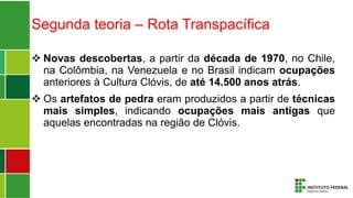 Segunda teoria – Rota Transpacífica
 Novas descobertas, a partir da década de 1970, no Chile,
na Colômbia, na Venezuela e no Brasil indicam ocupações
anteriores à Cultura Clóvis, de até 14.500 anos atrás.
 Os artefatos de pedra eram produzidos a partir de técnicas
mais simples, indicando ocupações mais antigas que
aquelas encontradas na região de Clóvis.
 