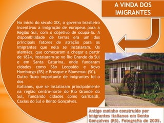 No início do século XIX, o governo brasileiro
incentivou a imigração de europeus para a
Região Sul, com o objetivo de ocupá-Ia. A
disponibilidade de terras era um dos
principais fatores de atração para os
imigrantes que nela se instalaram. Os
alemães, que começaram a chegar a partir
de 1824, instalaram-se no Rio Grande do Sul
e em Santa Catarina, onde fundaram
cidades como São Leopoldo e Novo
Hamburgo (RS) e Brusque e Blumenau (SC).
Outro fluxo importante de imigrantes foi o
dos
italianos, que se instalaram principalmente
na região centro-norte do Rio Grande do
Sul, fundando cidades como Garibaldi,
Caxias do Sul e Bento Gonçalves.
A VINDA DOS
IMIGRANTES
 