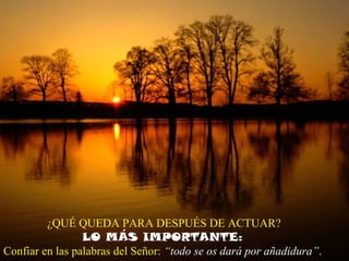 ¿QUÉ QUEDA PARA DESPUÉS DE ACTUAR?
LO MÁS IMPORTANTE:
Confiar en las palabras del Señor: “todo se os dará por añadidura”.
 