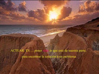 ACTUAR ES … poner todo lo que esté de nuestra parte,
para encontrar la solución a un problema.
 
